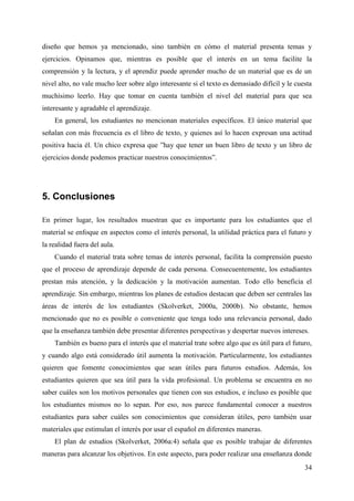 34
diseño que hemos ya mencionado, sino también en cómo el material presenta temas y
ejercicios. Opinamos que, mientras es posible que el interés en un tema facilite la
comprensión y la lectura, y el aprendiz puede aprender mucho de un material que es de un
nivel alto, no vale mucho leer sobre algo interesante si el texto es demasiado difícil y le cuesta
muchísimo leerlo. Hay que tomar en cuenta también el nivel del material para que sea
interesante y agradable el aprendizaje.
En general, los estudiantes no mencionan materiales específicos. El único material que
señalan con más frecuencia es el libro de texto, y quienes así lo hacen expresan una actitud
positiva hacia él. Un chico expresa que ”hay que tener un buen libro de texto y un libro de
ejercicios donde podemos practicar nuestros conocimientos”.
5. Conclusiones
En primer lugar, los resultados muestran que es importante para los estudiantes que el
material se enfoque en aspectos como el interés personal, la utilidad práctica para el futuro y
la realidad fuera del aula.
Cuando el material trata sobre temas de interés personal, facilita la comprensión puesto
que el proceso de aprendizaje depende de cada persona. Consecuentemente, los estudiantes
prestan más atención, y la dedicación y la motivación aumentan. Todo ello beneficia el
aprendizaje. Sin embargo, mientras los planes de estudios destacan que deben ser centrales las
áreas de interés de los estudiantes (Skolverket, 2000a, 2000b). No obstante, hemos
mencionado que no es posible o conveniente que tenga todo una relevancia personal, dado
que la enseñanza también debe presentar diferentes perspectivas y despertar nuevos intereses.
También es bueno para el interés que el material trate sobre algo que es útil para el futuro,
y cuando algo está considerado útil aumenta la motivación. Particularmente, los estudiantes
quieren que fomente conocimientos que sean útiles para futuros estudios. Además, los
estudiantes quieren que sea útil para la vida profesional. Un problema se encuentra en no
saber cuáles son los motivos personales que tienen con sus estudios, e incluso es posible que
los estudiantes mismos no lo sepan. Por eso, nos parece fundamental conocer a nuestros
estudiantes para saber cuáles son conocimientos que consideran útiles, pero también usar
materiales que estimulan el interés por usar el español en diferentes maneras.
El plan de estudios (Skolverket, 2006a:4) señala que es posible trabajar de diferentes
maneras para alcanzar los objetivos. En este aspecto, para poder realizar una enseñanza donde
 