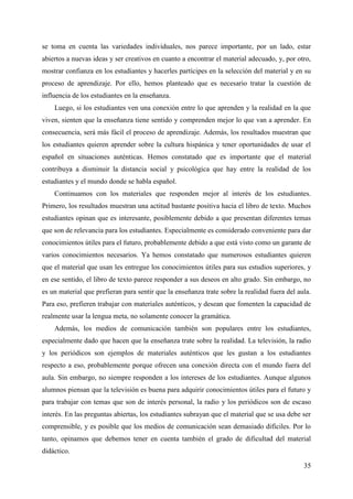 35
se toma en cuenta las variedades individuales, nos parece importante, por un lado, estar
abiertos a nuevas ideas y ser creativos en cuanto a encontrar el material adecuado, y, por otro,
mostrar confianza en los estudiantes y hacerles partícipes en la selección del material y en su
proceso de aprendizaje. Por ello, hemos planteado que es necesario tratar la cuestión de
influencia de los estudiantes en la enseñanza.
Luego, si los estudiantes ven una conexión entre lo que aprenden y la realidad en la que
viven, sienten que la enseñanza tiene sentido y comprenden mejor lo que van a aprender. En
consecuencia, será más fácil el proceso de aprendizaje. Además, los resultados muestran que
los estudiantes quieren aprender sobre la cultura hispánica y tener oportunidades de usar el
español en situaciones auténticas. Hemos constatado que es importante que el material
contribuya a disminuir la distancia social y psicológica que hay entre la realidad de los
estudiantes y el mundo donde se habla español.
Continuamos con los materiales que responden mejor al interés de los estudiantes.
Primero, los resultados muestran una actitud bastante positiva hacia el libro de texto. Muchos
estudiantes opinan que es interesante, posiblemente debido a que presentan diferentes temas
que son de relevancia para los estudiantes. Especialmente es considerado conveniente para dar
conocimientos útiles para el futuro, probablemente debido a que está visto como un garante de
varios conocimientos necesarios. Ya hemos constatado que numerosos estudiantes quieren
que el material que usan les entregue los conocimientos útiles para sus estudios superiores, y
en ese sentido, el libro de texto parece responder a sus deseos en alto grado. Sin embargo, no
es un material que prefieran para sentir que la enseñanza trate sobre la realidad fuera del aula.
Para eso, prefieren trabajar con materiales auténticos, y desean que fomenten la capacidad de
realmente usar la lengua meta, no solamente conocer la gramática.
Además, los medios de comunicación también son populares entre los estudiantes,
especialmente dado que hacen que la enseñanza trate sobre la realidad. La televisión, la radio
y los periódicos son ejemplos de materiales auténticos que les gustan a los estudiantes
respecto a eso, probablemente porque ofrecen una conexión directa con el mundo fuera del
aula. Sin embargo, no siempre responden a los intereses de los estudiantes. Aunque algunos
alumnos piensan que la televisión es buena para adquirir conocimientos útiles para el futuro y
para trabajar con temas que son de interés personal, la radio y los periódicos son de escaso
interés. En las preguntas abiertas, los estudiantes subrayan que el material que se usa debe ser
comprensible, y es posible que los medios de comunicación sean demasiado difíciles. Por lo
tanto, opinamos que debemos tener en cuenta también el grado de dificultad del material
didáctico.
 