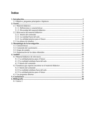 Índice
1. Introducción.......................................................................................................................... 1
1.1 Objetivo, preguntas principales e hipótesis...................................................................... 2
2. Teoría..................................................................................................................................... 3
2.1. Material didáctico............................................................................................................ 3
2.1.1. Definiciones y características................................................................................... 3
2.1.2. Diversidad del material didáctico............................................................................. 4
2.2. Relevancia del material didáctico.................................................................................... 7
2.2.1. Interés del contenido ................................................................................................ 7
2.2.2. La realidad fuera del aula......................................................................................... 9
2.2.3. La utilidad práctica para el futuro .......................................................................... 10
2.3. Los planes de estudios................................................................................................... 11
3. Metodología de la investigación ........................................................................................ 12
3.1. Características ............................................................................................................... 12
3.2. Contenido del cuestionario............................................................................................ 12
3.3. Grupo de estudio ........................................................................................................... 14
3.4. Organización de los datos obtenidos............................................................................. 15
4. Análisis ................................................................................................................................ 15
4.1 Material didáctico de relevancia .................................................................................... 16
4.1.1 La utilidad práctica para el futuro. .......................................................................... 16
4.1.2 La realidad cotidiana fuera del aula ........................................................................ 18
4.1.3 Interés del contenido ............................................................................................... 21
4.2 Temáticas que esperan encontrar en el material didáctico............................................. 24
4.2.1 Interés del contenido ............................................................................................... 24
4.2.2 La realidad cotidiana fuera del aula ........................................................................ 27
4.2.3 La utilidad práctica para el futuro. .......................................................................... 28
4.3. Las preguntas abiertas ................................................................................................... 32
5. Conclusiones ....................................................................................................................... 34
6. Bibliografía ......................................................................................................................... 38
6.1 Anexo 1
 