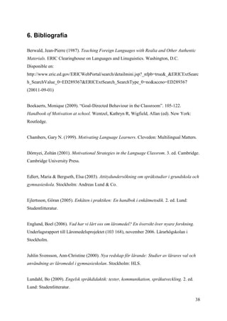 38
6. Bibliografía
Berwald, Jean-Pierre (1987). Teaching Foreign Languages with Realia and Other Authentic
Materials. ERIC Clearinghouse on Languages and Linuguistics. Washington, D.C.
Disponible en:
http://www.eric.ed.gov/ERICWebPortal/search/detailmini.jsp?_nfpb=true&_&ERICExtSearc
h_SearchValue_0=ED289367&ERICExtSearch_SearchType_0=no&accno=ED289367
(20011-09-01)
Boekaerts, Monique (2009). “Goal-Directed Behaviour in the Classroom”. 105-122.
Handbook of Motivation at school. Wentzel, Kathryn R, Wigfield, Allan (ed). New York:
Routledge.
Chambers, Gary N. (1999). Motivating Language Learners. Clevedon: Multilingual Matters.
Dörnyei, Zoltán (2001). Motivational Strategies in the Language Classrom. 3. ed. Cambridge.
Cambridge University Press.
Edlert, Maria & Bergseth, Elsa (2003). Attitydundersökning om språkstudier i grundskola och
gymnasieskola. Stockholm: Andreas Lund & Co.
Ejlertsson, Göran (2005). Enkäten i praktiken: En handbok i enkätmetodik. 2. ed. Lund:
Studentlitteratur.
Englund, Boel (2006). Vad har vi lärt oss om läromedel? En översikt över nyare forskning.
Underlagsrapport till Läromedelsprojektet (103 168), november 2006. Lärarhögskolan i
Stockholm.
Juhlin Svensson, Ann-Christine (2000). Nya redskap för lärande: Studier av lärares val och
användning av läromedel i gymnasieskolan. Stockholm: HLS.
Lundahl, Bo (2009). Engelsk språkdidaktik: texter, kommunikation, språkutveckling. 2. ed.
Lund: Studentlitteratur.
 