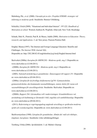 39
Malmberg, Pär., et al. (2000). I huvudet på en elev: Projektet STRIMS: strategier vid
inlärning av moderna språk. Stockholm: Bonnier Utbildning.
Schiefele, Ulrich (2009). “Situational and Individual Interest”. 197-222. Handbook of
Motivation at school. Wentzel, Kathryn R, Wigfield, Allan (ed). New York: Routledge.
Schunk, Dale H., Pintrich, Paul R. & Meece, Judith (2008). Motivation in Education: Theory,
research, and Applications. 3. ed. New jersey: Pearson Prentice Hall.
Singhal, Meena (1997). The Internet and Foreign Language Education: Benefits and
Challenges. The Internet TESL Journal 3(6).
Disponible en: http://202.200.82.45/englishonline/jxyj/iteslj/Singhal-Internet.html
Skolverket (2000a). Kursplan för MSPR1203 - Moderna språk, steg 3. Disponible en:
www.skolverket.se (12-04-2011).
–(2000b). Kursplan för MSPR1204 - Moderna språk, steg 4. Disponible en:
www.skolverket.se (12-04-2011).
–(2005). Nationell utvärdering av grundskolan: Ämnesrapport till rapport 251. Disponible
en: www.skolverket.se (03-04-2011).
–(2006a). Läroplan för de frivilliga skolformerna Lpf 94: Gymnasieskolan,
gymnasiesärskolan, den kommunala vuxenutbildningen, statens skolor för vuxna och
vuxenutbildningen för utvecklingsstörda. Stockholm: Skolverket. Disponible en:
www.skolverket.se (12-04-2011).
–(2006b). Rapport 284: Läromedlens roll i undervisningen: Grundskollärares val,
användning och bedömning av läromedel i bild, engelska och samhällskunskap. Disponible
en: www.skolverket.se (09-04-2011).
–(2011). Redovisning av regeringsuppdrag angående utveckling av språkvalen moderna
språk och svenska/engelska. Disponible en: www.skolverket.se (12-04-2011)
Skolöverstyrelsen (1980). Läroplan för grundskolan. Allmän del: mål och riktlinjer,
timplaner, kursplaner. Stockholm: Liber utbildningsförlaget.
Tornberg, Ulrika (2006). Språkdidaktik. 3. ed. Malmö: Gleerup.
 