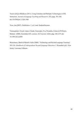 40
Traore & Kyei-Blankson (2011). Using Literature and Multiple Technologies in ESL
Instruction. Journal of Language Teaching and Research, 2(3), págs. 561-568.
doi:10.4304/jltr.2.3.561-568
Trost, Jan (2007). Enkätboken. 3. ed. Lund: Studentlitteratur.
Varanoglulari, Feryal, López, Claude, Gansrigler, Eva, Pessanha, Liliane & Williams,
Melanie (2008). Secondary EFL courses. ELT Journal, 62(4), págs. 401-419. doi:
10.1093/elt/ccn044
Warschauer, Mark & Meskill, Carla (2000). “Technology and Second Language Teaching”.
303-318. Handbook of Undergraduate Second Language Education. J. Rosenthal (ed.). New
Jersey: Lawrence Erlbaum.
 