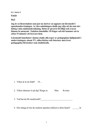 1
6.1. Anexo 1
Enkät
Hej!
Jag är en lärarstudent som just nu skriver en uppsats om läromedel i
spanskundervisningen. Av den anledningen skulle jag vilja att du som elev
deltog i min enkätundersökning. Detta är givetvis frivilligt och svaren
lämnas in anonymt. Enkäten innehåller 10 frågor och det kommer att ta
cirka 15 minuter att besvara dem.
Läromedel innefattar i denna studie alla typer av pedagogiska hjälpmedel i
undervisningen, såsom TV, olika böcker och Internet, men även
pedagogiska företeelser som studiebesök.
1. Vilket år är du född? 19…
2. Vilket stämmer in på dig? Ringa in. Man Kvinna
3. Vad har du för modersmål?_____________________________
4. Hur många år har du studerat spanska (inklusive detta läsår)? ______ år
 
