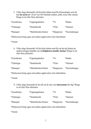 2
5. Vilka slags läromedel vill du helst arbeta med för få kunskaper som du
kan ha nytta av i livet? (ex för framtida studier, jobb, resor eller annat).
Ringa in ett eller flera alternativ.
*Läroböcker *Uppslagsböcker *Tv *Radio
*Tidningar *Studiebesök *Film *Internet
*Dataspel *Skönlitterära böcker *Sångtexter *Serietidningar
*Diskussion kring egna och andras upplevelser och erfarenheter
*Annat:
6. Vilka slags läromedel vill du helst arbeta med för att du ska känna att
undervisningen handlar om verkligheten utanför skolan? Ringa in ett
eller flera alternativ.
*Läroböcker *Uppslagsböcker *Tv *Radio
*Tidningar *Studiebesök *Film *Internet
*Dataspel *Skönlitterära böcker *Sångtexter *Serietidningar
*Diskussion kring egna och andras upplevelser och erfarenheter
*Annat:
7. Vilka slags läromedel är bra för att de ska vara intressanta för dig? Ringa
in ett eller flera alternativ.
*Läroböcker *Uppslagsböcker *Tv *Radio
*Tidningar *Studiebesök *Film *Internet
*Dataspel *Skönlitterära böcker *Sångtexter *Serietidningar
*Diskussion kring egna och andras upplevelser och erfarenheter
*Annat:
 