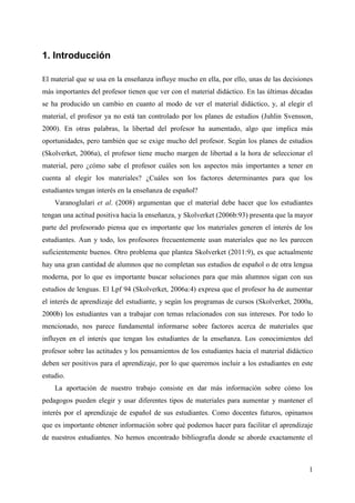 1
1. Introducción
El material que se usa en la enseñanza influye mucho en ella, por ello, unas de las decisiones
más importantes del profesor tienen que ver con el material didáctico. En las últimas décadas
se ha producido un cambio en cuanto al modo de ver el material didáctico, y, al elegir el
material, el profesor ya no está tan controlado por los planes de estudios (Juhlin Svensson,
2000). En otras palabras, la libertad del profesor ha aumentado, algo que implica más
oportunidades, pero también que se exige mucho del profesor. Según los planes de estudios
(Skolverket, 2006a), el profesor tiene mucho margen de libertad a la hora de seleccionar el
material, pero ¿cómo sabe el profesor cuáles son los aspectos más importantes a tener en
cuenta al elegir los materiales? ¿Cuáles son los factores determinantes para que los
estudiantes tengan interés en la enseñanza de español?
Varanoglulari et al. (2008) argumentan que el material debe hacer que los estudiantes
tengan una actitud positiva hacia la enseñanza, y Skolverket (2006b:93) presenta que la mayor
parte del profesorado piensa que es importante que los materiales generen el interés de los
estudiantes. Aun y todo, los profesores frecuentemente usan materiales que no les parecen
suficientemente buenos. Otro problema que plantea Skolverket (2011:9), es que actualmente
hay una gran cantidad de alumnos que no completan sus estudios de español o de otra lengua
moderna, por lo que es importante buscar soluciones para que más alumnos sigan con sus
estudios de lenguas. El Lpf 94 (Skolverket, 2006a:4) expresa que el profesor ha de aumentar
el interés de aprendizaje del estudiante, y según los programas de cursos (Skolverket, 2000a,
2000b) los estudiantes van a trabajar con temas relacionados con sus intereses. Por todo lo
mencionado, nos parece fundamental informarse sobre factores acerca de materiales que
influyen en el interés que tengan los estudiantes de la enseñanza. Los conocimientos del
profesor sobre las actitudes y los pensamientos de los estudiantes hacia el material didáctico
deben ser positivos para el aprendizaje, por lo que queremos incluir a los estudiantes en este
estudio.
La aportación de nuestro trabajo consiste en dar más información sobre cómo los
pedagogos pueden elegir y usar diferentes tipos de materiales para aumentar y mantener el
interés por el aprendizaje de español de sus estudiantes. Como docentes futuros, opinamos
que es importante obtener información sobre qué podemos hacer para facilitar el aprendizaje
de nuestros estudiantes. No hemos encontrado bibliografía donde se aborde exactamente el
 
