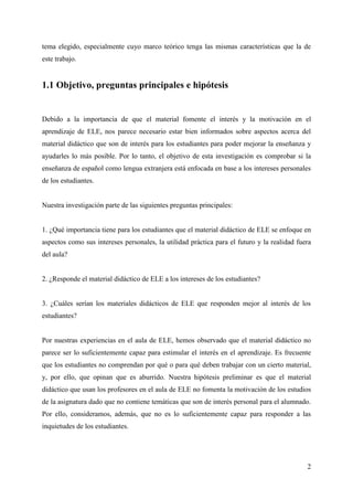 2
tema elegido, especialmente cuyo marco teórico tenga las mismas características que la de
este trabajo.
1.1 Objetivo, preguntas principales e hipótesis
Debido a la importancia de que el material fomente el interés y la motivación en el
aprendizaje de ELE, nos parece necesario estar bien informados sobre aspectos acerca del
material didáctico que son de interés para los estudiantes para poder mejorar la enseñanza y
ayudarles lo más posible. Por lo tanto, el objetivo de esta investigación es comprobar si la
enseñanza de español como lengua extranjera está enfocada en base a los intereses personales
de los estudiantes.
Nuestra investigación parte de las siguientes preguntas principales:
1. ¿Qué importancia tiene para los estudiantes que el material didáctico de ELE se enfoque en
aspectos como sus intereses personales, la utilidad práctica para el futuro y la realidad fuera
del aula?
2. ¿Responde el material didáctico de ELE a los intereses de los estudiantes?
3. ¿Cuáles serían los materiales didácticos de ELE que responden mejor al interés de los
estudiantes?
Por nuestras experiencias en el aula de ELE, hemos observado que el material didáctico no
parece ser lo suficientemente capaz para estimular el interés en el aprendizaje. Es frecuente
que los estudiantes no comprendan por qué o para qué deben trabajar con un cierto material,
y, por ello, que opinan que es aburrido. Nuestra hipótesis preliminar es que el material
didáctico que usan los profesores en el aula de ELE no fomenta la motivación de los estudios
de la asignatura dado que no contiene temáticas que son de interés personal para el alumnado.
Por ello, consideramos, además, que no es lo suficientemente capaz para responder a las
inquietudes de los estudiantes.
 