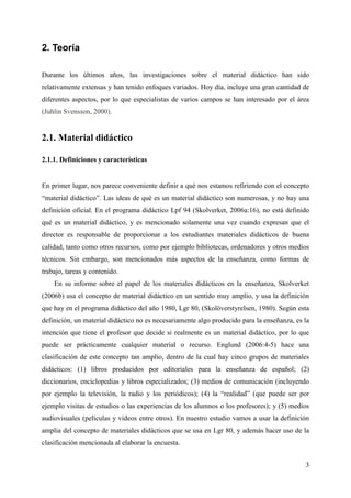 3
2. Teoría
Durante los últimos años, las investigaciones sobre el material didáctico han sido
relativamente extensas y han tenido enfoques variados. Hoy día, incluye una gran cantidad de
diferentes aspectos, por lo que especialistas de varios campos se han interesado por el área
(Juhlin Svensson, 2000).
2.1. Material didáctico
2.1.1. Definiciones y características
En primer lugar, nos parece conveniente definir a qué nos estamos refiriendo con el concepto
“material didáctico”. Las ideas de qué es un material didáctico son numerosas, y no hay una
definición oficial. En el programa didáctico Lpf 94 (Skolverket, 2006a:16), no está definido
qué es un material didáctico, y es mencionado solamente una vez cuando expresan que el
director es responsable de proporcionar a los estudiantes materiales didácticos de buena
calidad, tanto como otros recursos, como por ejemplo bibliotecas, ordenadores y otros medios
técnicos. Sin embargo, son mencionados más aspectos de la enseñanza, como formas de
trabajo, tareas y contenido.
En su informe sobre el papel de los materiales didácticos en la enseñanza, Skolverket
(2006b) usa el concepto de material didáctico en un sentido muy amplio, y usa la definición
que hay en el programa didáctico del año 1980, Lgr 80, (Skolöverstyrelsen, 1980). Según esta
definición, un material didáctico no es necesariamente algo producido para la enseñanza, es la
intención que tiene el profesor que decide si realmente es un material didáctico, por lo que
puede ser prácticamente cualquier material o recurso. Englund (2006:4-5) hace una
clasificación de este concepto tan amplio, dentro de la cual hay cinco grupos de materiales
didácticos: (1) libros producidos por editoriales para la enseñanza de español; (2)
diccionarios, enciclopedias y libros especializados; (3) medios de comunicación (incluyendo
por ejemplo la televisión, la radio y los periódicos); (4) la “realidad” (que puede ser por
ejemplo visitas de estudios o las experiencias de los alumnos o los profesores); y (5) medios
audiovisuales (películas y videos entre otros). En nuestro estudio vamos a usar la definición
amplia del concepto de materiales didácticos que se usa en Lgr 80, y además hacer uso de la
clasificación mencionada al elaborar la encuesta.
 