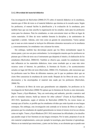 4
2.1.2. Diversidad del material didáctico
Una investigación de Skolverket (2006b:25-27) sobre el material didáctico en la enseñanza,
muestra que el libro de texto es el material didáctico que domina en la escuela sueca. Según
los profesores, el manual facilita la planificación y la evaluación de la enseñanza, pero
también hace que sea más sencilla la organización de los estudios, tanto para los profesores
como para los alumnos. Para los estudiantes, es más conveniente tener un libro en lugar de
varios materiales. El libro de texto también fomenta la disciplina y da sentimientos de
seguridad y sentido. Además, está visto como un garante de conocimientos. Varios opinan
que si usan un cierto manual se incluyen los diferentes elementos necesarios en la enseñanza
y, consecuentemente, los estudiantes van a alcanzar las metas.
Sin embargo, también hay desventajas puesto que los libros normalmente siguen la
misma pauta y por eso son poco estimulantes. La investigación muestra que los profesores no
piensan que el libro de texto sea el instrumento que despierta el interés y la dedicación de los
estudiantes (Skolverket, 2006b:82). También se observa que, cuando los estudiantes tienen
más influencia en los materiales didácticos, tiene como resultado que se usan más otros
recursos como el Internet, los periódicos, la literatura de ficción y los acontecimientos
actuales en lugar del libro de texto (Skolverket, 2006b:133). Finalmente, cabe mencionar que
los profesores usan los libros de diferentes maneras, por lo que no podemos decir que un
cierto libro caracteriza la enseñanza de cierto modo. Después de los libros de texto, son los
diccionarios y las enciclopedias el material más usado por los profesores (Skolverket,
2006b:70).
A diferencia de libros de texto que generalmente son adaptados, los profesores en la
investigación de Skolverket (2006b:76) opinan que la literatura de ficción es más interesante.
Según Traore y Kyei-Blankson, “they are motivating and authentic, provide a narrative and
plot to stimulate interest, build up interest for other cultures” (Traore & Kyei-Blankson,
2011:563). Igualmente, según el informe de Skolverket (2006b:76), los textos tienen un
mensaje que al leerlos, es posible que los estudiantes olviden que están leyendo en una lengua
extranjera. Sin embargo, esta investigación está centrada en la lectura de libros en inglés, y
pensamos que los estudiantes de español generalmente no tienen el mismo nivel en ese idioma
como en inglés. Traore y Kyei-Blankson (2011:563) mencionan las dificultades y los desafíos
que pueden surgir al leer literatura en una lengua extranjera. Por lo tanto, proponen el uso de
otro material complementario, como por ejemplo la tecnología, para fomentar el aprendizaje.
Música es un material que mencionan, y junto con las letras, es un elemento que se puede usar
 