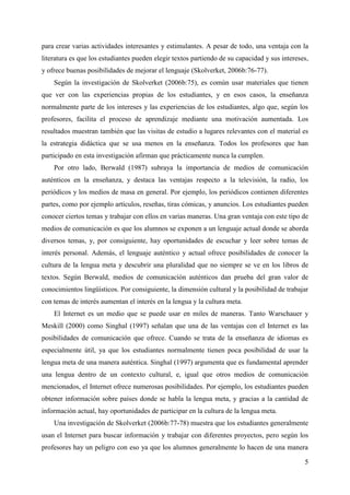 5
para crear varias actividades interesantes y estimulantes. A pesar de todo, una ventaja con la
literatura es que los estudiantes pueden elegir textos partiendo de su capacidad y sus intereses,
y ofrece buenas posibilidades de mejorar el lenguaje (Skolverket, 2006b:76-77).
Según la investigación de Skolverket (2006b:75), es común usar materiales que tienen
que ver con las experiencias propias de los estudiantes, y en esos casos, la enseñanza
normalmente parte de los intereses y las experiencias de los estudiantes, algo que, según los
profesores, facilita el proceso de aprendizaje mediante una motivación aumentada. Los
resultados muestran también que las visitas de estudio a lugares relevantes con el material es
la estrategia didáctica que se usa menos en la enseñanza. Todos los profesores que han
participado en esta investigación afirman que prácticamente nunca la cumplen.
Por otro lado, Berwald (1987) subraya la importancia de medios de comunicación
auténticos en la enseñanza, y destaca las ventajas respecto a la televisión, la radio, los
periódicos y los medios de masa en general. Por ejemplo, los periódicos contienen diferentes
partes, como por ejemplo artículos, reseñas, tiras cómicas, y anuncios. Los estudiantes pueden
conocer ciertos temas y trabajar con ellos en varias maneras. Una gran ventaja con este tipo de
medios de comunicación es que los alumnos se exponen a un lenguaje actual donde se aborda
diversos temas, y, por consiguiente, hay oportunidades de escuchar y leer sobre temas de
interés personal. Además, el lenguaje auténtico y actual ofrece posibilidades de conocer la
cultura de la lengua meta y descubrir una pluralidad que no siempre se ve en los libros de
textos. Según Berwald, medios de comunicación auténticos dan prueba del gran valor de
conocimientos lingüísticos. Por consiguiente, la dimensión cultural y la posibilidad de trabajar
con temas de interés aumentan el interés en la lengua y la cultura meta.
El Internet es un medio que se puede usar en miles de maneras. Tanto Warschauer y
Meskill (2000) como Singhal (1997) señalan que una de las ventajas con el Internet es las
posibilidades de comunicación que ofrece. Cuando se trata de la enseñanza de idiomas es
especialmente útil, ya que los estudiantes normalmente tienen poca posibilidad de usar la
lengua meta de una manera auténtica. Singhal (1997) argumenta que es fundamental aprender
una lengua dentro de un contexto cultural, e, igual que otros medios de comunicación
mencionados, el Internet ofrece numerosas posibilidades. Por ejemplo, los estudiantes pueden
obtener información sobre países donde se habla la lengua meta, y gracias a la cantidad de
información actual, hay oportunidades de participar en la cultura de la lengua meta.
Una investigación de Skolverket (2006b:77-78) muestra que los estudiantes generalmente
usan el Internet para buscar información y trabajar con diferentes proyectos, pero según los
profesores hay un peligro con eso ya que los alumnos generalmente lo hacen de una manera
 