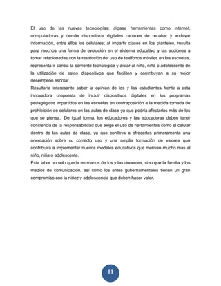 El uso de las nuevas tecnologías; dígase herramientas como Internet,
computadoras y demás dispositivos digitales capaces de recabar y archivar
información, entre ellos los celulares; al impartir clases en los planteles, resulta
para muchos una forma de evolución en el sistema educativo y las acciones a
tomar relacionadas con la restricción del uso de teléfonos móviles en las escuelas,
representa ir contra la corriente tecnológica y aislar al niño, niña o adolescente de
la utilización de estos dispositivos que faciliten y contribuyan a su mejor
desempeño escolar.
Resultaría interesante saber la opinión de los y las estudiantes frente a esta
innovadora propuesta de incluir dispositivos digitales en los programas
pedagógicos impartidos en las escuelas en contraposición a la medida tomada de
prohibición de celulares en las aulas de clase ya que podría afectarlos más de los
que se piensa. De igual forma, los educadores y las educadoras deben tener
conciencia de la responsabilidad que exige el uso de herramientas como el celular
dentro de las aulas de clase, ya que conlleva a ofrecerles primeramente una
orientación sobre su correcto uso y una amplia formación de valores que
contribuirá a implementar nuevos modelos educativos que motiven mucho más al
niño, niña o adolescente.
Esta labor no solo queda en manos de los y las docentes, sino que la familia y los
medios de comunicación, así como los entes gubernamentales tienen un gran
compromiso con la niñez y adolescencia que deben hacer valer.




                                         11
 