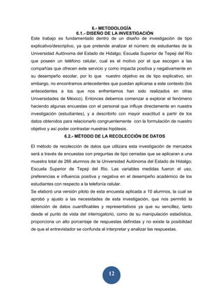 6.- METODOLOGÍA
                     6.1 .- DISEÑO DE LA INVESTIGACIÓN
Este trabajo es fundamentado dentro de un diseño de investigación de tipo
explicativo/descriptivo, ya que pretende analizar el número de estudiantes de la
Universidad Autónoma del Estado de Hidalgo; Escuela Superior de Tepeji del Río
que poseen un teléfono celular, cual es el motivo por el que escogen a las
compañías que ofrecen este servicio y como impacta positiva y negativamente en
su desempeño escolar, por lo que nuestro objetivo es de tipo explicativo, sin
embargo, no encontramos antecedentes que puedan aplicarse a este contexto (los
antecedentes a los que nos enfrentamos han sido realizados en otras
Universidades de México). Entonces debemos comenzar a explorar el fenómeno
haciendo algunas encuestas con el personal que influye directamente en nuestra
investigación (estudiantes), y a describirlo con mayor exactitud a partir de los
datos obtenidos para relacionarlo congruentemente con la formulación de nuestro
objetivo y así poder contrastar nuestras hipótesis.
                 6.2.- MÉTODO DE LA RECOLECCIÓN DE DATOS

El método de recolección de datos que utilizara esta investigación de mercados
será a través de encuestas con preguntas de tipo cerradas que se aplicaran a una
muestra total de 266 alumnos de la Universidad Autónoma del Estado de Hidalgo;
Escuela Superior de Tepeji del Rio. Las variables medidas fueron el uso,
preferencias e influencia positiva y negativa en el desempeño académico de los
estudiantes con respecto a la telefonía celular.
Se elaboró una versión piloto de esta encuesta aplicada a 10 alumnos, la cual se
aprobó y ajusto a las necesidades de esta investigación, que nos permitió la
obtención de datos cuantificables y representativos ya que su sencillez, tanto
desde el punto de vista del interrogatorio, como de su manipulación estadística,
proporciona un alto porcentaje de respuestas definidas y no existe la posibilidad
de que el entrevistador se confunda al interpretar y analizar las respuestas.




                                         12
 