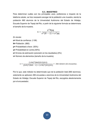 6.3 .- MUESTREO
Para determinar cuáles son los principales usos, preferencia e impacto de la
telefonía celular, se hizo necesario escoger de la población una muestra, siendo la
población 860 alumnos de la Universidad Autónoma del Estado de Hidalgo,
Escuela Superior de Tepeji del Rio, a partir de la siguiente formula se determinara
el tamaño de la muestra.




En donde:
σ= Nivel de confianza. (1.96)
N= Población. (860)
p= Probabilidad a favor. (50%)
q= Probabilidad en contra.(50%)
e= Errores de estimación (precisión en los resultados) (5%)
n= Número de elementos (tamaño de la muestra).




Por lo que, este método ha determinado que de la población total (860 alumnos),
solamente se aplicaran 266 encuestas a alumnos de la Universidad Autónoma del
Estado de Hidalgo; Escuela Superior de Tepeji del Rio, escogidos aleatoriamente
por el encuestador.




                                        13
 