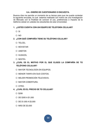 6.4.- DISEÑO DE CUESTIONARIO O ENCUESTA.
Buenos días me permite un momento de su tiempo para que me pueda contestar
la siguiente encuesta, la cual estamos realizado con motivo de una Investigación
de Mercado con la finalidad de conocer el uso, preferencias e impacto de la
telefonía celular en ustedes los estudiantes de esta Universidad.

1. ¿USTED CUENTA CON UN EQUIPO DE TELEFONÍA CELULAR?

  o SI
  o NO
2. ¿CON QUÉ COMPAÑÍA TIENE SU TELÉFONO CELULAR?

  o TELCEL
  o MOVISTAR
  o UNEFON
  o IIUSACEL
  o NEXTEL
3. ¿CUÁL ES EL MOTIVO POR EL QUE ELIGES LA COMPAÑÍA DE TÚ
   TELÉFONO CELULAR?

  o MAYOR TECNOLOGÍA EN EQUIPOS.
  o MENOR TARIFA EN SUS COSTOS.
  o MEJOR PROMOCIÓN TELEVISIVA.
  o MAYOR COBERTURA.
  o OTRO.
4. ¿CUÁL ES EL PRECIO DE TÚ CELULAR?

  o $299
  o DE $300 A $1,000
  o DE $1,000 A $3,000
  o MÁS DE $3,000


                                      14
 