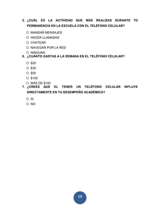5. ¿CUÁL    ES   LA   ACTIVIDAD    QUE   MÁS   REALIZAS   DURANTE   TÚ
  PERMANENCIA EN LA ESCUELA CON EL TELÉFONO CELULAR?

 o MANDAR MENSAJES
 o HACER LLAMADAS
 o CHATEAR
 o NAVEGAR POR LA RED
 o NINGUNA
6. ¿CUÁNTO GASTAS A LA SEMANA EN EL TELÉFONO CELULAR?

 o $20
 o $30
 o $50
 o $100
 o MÁS DE $100
7. ¿CREES    QUE      EL   TENER   UN    TELÉFONO   CELULAR   INFLUYE
  DIRECTAMENTE EN TU DESEMPEÑO ACADÉMICO?

 o SI
 o NO




                                   15
 