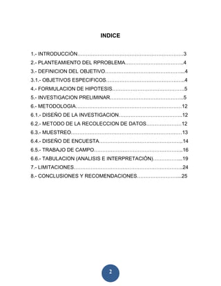 INDICE


1.- INTRODUCCIÒN………………………………………………………3
2.- PLANTEAMIENTO DEL RPROBLEMA……………………………..4
3.- DEFINICION DEL OBJETIVO………………………………………...4
3.1.- OBJETIVOS ESPECIFICOS………………………………………..4
4.- FORMULACION DE HIPOTESIS…………………………………….5
5.- INVESTIGACION PRELIMINAR……………………………………..5
6.- METODOLOGIA………………………………………………………12
6.1.- DISEÑO DE LA INVESTIGACION………………………………..12
6.2.- METODO DE LA RECOLECCION DE DATOS…………………12
6.3.- MUESTREO…………………………………………………………13
6.4.- DISEÑO DE ENCUESTA…………………………………………..14
6.5.- TRABAJO DE CAMPO……………………………………………..16
6.6.- TABULACION (ANALISIS E INTERPRETACIÒN)……………...19
7.- LIMITACIONES………………………………………………………..24
8.- CONCLUSIONES Y RECOMENDACIONES……………………...25




                          2
 