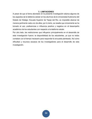 7.- LIMITACIONES
A pesar de que el tema abordado en la presente investigación abarca algunos de
los aspectos de la telefonía celular en los alumnos de la Universidad Autónoma del
Estado de Hidalgo; Escuela Superior de Tepeji del Rio, es imposible abarcar de
manera pertinente cada uno de ellos; por lo tanto, se resalta que únicamente se ha
tomado el uso, preferencias e influencia positiva y negativa en el desempeño
académico de los estudiantes con respecto a la telefonía celular.
Por otro lado, las restricciones que influyeron principalmente en el desarrollo de
esta investigación fueron; la disponibilidad de los estudiantes, ya que no todos
contaban con el tiempo necesario para responder la encuesta planteada. Así como
dificultad y recursos escasos de los investigadores para el desarrollo de esta
investigación.




                                        24
 