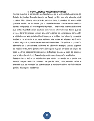 8.- CONCLUSIONES Y RECOMENDACIONES
Hemos llegado a la conclusión que los alumnos de la Universidad Autónoma del
Estado de Hidalgo; Escuela Superior de Tepeji del Rio ven a la telefonía móvil
como un factor clave e importante en su rutina diaria, tomando a los alumnos del
presente estudio se encuentra que la mayoría de ellos cuenta con un teléfono
celular, cumpliendo así nuestra primer hipótesis. También nos pudimos dar cuenta
que en la actualidad existen celulares con avances y herramientas de uso que los
jóvenes de la Universidad ven con gran interés donde les enmarca una percepción
y utilidad en su vida estudiantil así llegamos al análisis que eligen la compañía
telefónica de acuerdo a las características que estas les ofrecen, verificando
nuestra segunda hipótesis con los resultados obtenidos. Del total de la población
estudiantil de la Universidad Autónoma del Estado de Hidalgo; Escuela Superior
de Tepeji del Rio, tanto para hombres como para mujeres en todos los rangos de
edad y estrato socioeconómico; casi en la totalidad piensan y están de acuerdo;
que la telefonía móvil no influye directamente en su desempeño académico.
Recomendando así a los estudiantes que tomen conciencia en el gasto que
incurre comprar teléfonos celulares   de precios altos, como también darles a
entender que es un medio de comunicación e interacción social no un distractor
para su desempeño académico.




                                       25
 