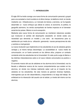 1.- INTRODUCCIÓN


El siglo XXI ha traído consigo una nueva forma de comunicación personal y grupal
para una sociedad a nivel mundial en el último tiempo, la telefonía móvil, en donde
mediante una infraestructura y un mercado de bienes y servicios, se ha logrado
desarrollar un nuevo enfoque que afecta la cultura, la economía, la política, la
geografía asimismo, ha venido acompañado de fuertes impactos en el bienestar
social de los países. México no es la excepción.
Mediante esta nueva forma de comunicación se mantienen relaciones sociales
que involucran el sentido del desempeño estudiantil, en donde existe una
necesidad que demanda un modelo y una serie              de mecanismos para su
satisfacción por medio de su utilización, generando nuevas percepciones de vida
y cambios a nivel general.
La nueva revolución que implementa en los estudiantes el uso de celulares genera
ventajas y al mismo tiempo desventajas. La accesibilidad al       nuevo medio de
comunicación, en un fuerte aumento en los últimos años, propone un contacto
constante entre los estudiantes de la Universidad. En este punto surge el dilema o
las distintas interpretaciones sobre si el nuevo método comunicativo es positivo o
negativo.
El aumento masivo del uso de celulares en los alumnos de la Universidad, nos ha
llevado a reflexionar acerca de los nuevos comportamientos que existen en los
alumnos, en donde nos interesa realmente saber cuál es el impacto de los
celulares en los estudiantes. De esta manera se generan diversas hipótesis,
interrogantes que se irán desarrollando y respondiendo a lo largo del trabajo. Se
enfatizará en la interacción del usuario con el celular y a través del mismo con los
alumnos.




                                         3
 
