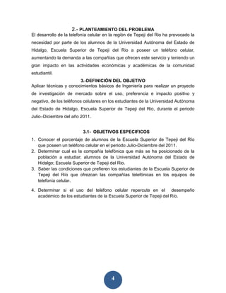 2.- PLANTEAMIENTO DEL PROBLEMA
El desarrollo de la telefonía celular en la región de Tepeji del Rio ha provocado la
necesidad por parte de los alumnos de la Universidad Autónoma del Estado de
Hidalgo, Escuela Superior de Tepeji del Rio a poseer un teléfono celular,
aumentando la demanda a las compañías que ofrecen este servicio y teniendo un
gran impacto en las actividades económicas y académicas de la comunidad
estudiantil.
                        3.-DEFINICIÓN DEL OBJETIVO
Aplicar técnicas y conocimientos básicos de Ingeniería para realizar un proyecto
de investigación de mercado sobre el uso, preferencia e impacto positivo y
negativo, de los teléfonos celulares en los estudiantes de la Universidad Autónoma
del Estado de Hidalgo, Escuela Superior de Tepeji del Rio, durante el periodo
Julio–Diciembre del año 2011.


                          3.1- OBJETIVOS ESPECIFICOS
1. Conocer el porcentaje de alumnos de la Escuela Superior de Tepeji del Río
   que poseen un teléfono celular en el periodo Julio-Diciembre del 2011.
2. Determinar cual es la compañía telefónica que más se ha posicionado de la
   población a estudiar; alumnos de la Universidad Autónoma del Estado de
   Hidalgo; Escuela Superior de Tepeji del Rio.
3. Saber las condiciones que prefieren los estudiantes de la Escuela Superior de
   Tepeji del Río que ofrezcan las compañías telefónicas en los equipos de
   telefonía celular.

4. Determinar si el uso del teléfono celular repercute en el desempeño
   académico de los estudiantes de la Escuela Superior de Tepeji del Río.




                                         4
 