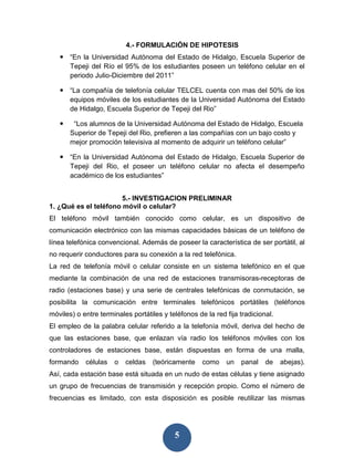 4.- FORMULACIÓN DE HIPOTESIS
    “En la Universidad Autónoma del Estado de Hidalgo, Escuela Superior de
     Tepeji del Río el 95% de los estudiantes poseen un teléfono celular en el
     periodo Julio-Diciembre del 2011”

    “La compañía de telefonía celular TELCEL cuenta con mas del 50% de los
     equipos móviles de los estudiantes de la Universidad Autónoma del Estado
     de Hidalgo, Escuela Superior de Tepeji del Rio”

       “Los alumnos de la Universidad Autónoma del Estado de Hidalgo, Escuela
       Superior de Tepeji del Rio, prefieren a las compañías con un bajo costo y
       mejor promoción televisiva al momento de adquirir un teléfono celular”

    “En la Universidad Autónoma del Estado de Hidalgo, Escuela Superior de
     Tepeji del Rio, el poseer un teléfono celular no afecta el desempeño
     académico de los estudiantes”


                       5.- INVESTIGACION PRELIMINAR
1. ¿Qué es el teléfono móvil o celular?
El teléfono móvil también conocido como celular, es un dispositivo de
comunicación electrónico con las mismas capacidades básicas de un teléfono de
línea telefónica convencional. Además de poseer la característica de ser portátil, al
no requerir conductores para su conexión a la red telefónica.
La red de telefonía móvil o celular consiste en un sistema telefónico en el que
mediante la combinación de una red de estaciones transmisoras-receptoras de
radio (estaciones base) y una serie de centrales telefónicas de conmutación, se
posibilita la comunicación entre terminales telefónicos portátiles (teléfonos
móviles) o entre terminales portátiles y teléfonos de la red fija tradicional.
El empleo de la palabra celular referido a la telefonía móvil, deriva del hecho de
que las estaciones base, que enlazan vía radio los teléfonos móviles con los
controladores de estaciones base, están dispuestas en forma de una malla,
formando    células   o   celdas    (teóricamente    como    un   panal    de    abejas).
Así, cada estación base está situada en un nudo de estas células y tiene asignado
un grupo de frecuencias de transmisión y recepción propio. Como el número de
frecuencias es limitado, con esta disposición es posible reutilizar las mismas




                                           5
 
