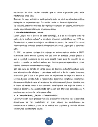 frecuencias en otras células, siempre que no sean adyacentes, para evitar
interferencia entre ellas.
Después de todo, un teléfono inalámbrico también es móvil, en el sentido estricto
de la palabra: se puede mover. En cambio, celular no tiene ambigüedades.
No obstante, el término móvil es de empleo generalizado en España, mientras que
celular se emplea ampliamente en América latina.
2. Historia de la telefonía celular.
Martin Cooper fue el pionero en esta tecnología, a él se le considera como "el
padre de la telefonía celular" al introducir el primer radioteléfono, en 1973, en
Estados Unidos, mientras trabajaba para Motorola; pero no fue hasta 1979 cuando
aparecieron los primeros sistemas comerciales en Tokio, Japón por la compañía
NTT.
En 1981, los países nórdicos introdujeron un sistema celular similar a AMPS
(Advanced Mobile Phone System). Por otro lado, en Estados Unidos, gracias a
que la entidad reguladora de ese país adoptó reglas para la creación de un
servicio comercial de telefonía celular, en 1983 se puso en operación el primer
sistema comercial en la ciudad de Chicago.
Con ese punto de partida, en varios países se diseminó la telefonía celular como
una alternativa a la telefonía convencional inalámbrica. La tecnología tuvo gran
aceptación, por lo que a los pocos años de implantarse se empezó a saturar el
servicio. En ese sentido, hubo la necesidad de desarrollar e implantar otras formas
de acceso múltiple al canal y transformar los sistemas analógicos a digitales, con
el objeto de darles cabida a más usuarios. Para separar una etapa de la otra, la
telefonía celular se ha caracterizado por contar con diferentes generaciones. A
continuación, se describe cada una de ellas.
3. La Telefonía Móvil, ¿Facilita la Comunicación?
La comunicación es un proceso vital para el desarrollo individual y de la sociedad.
Actualmente se han multiplicado en gran número las posibilidades de
comunicación a distancia, y uno de los medios más populares y con más difusión
en el mundo es el teléfono celular.




                                        6
 