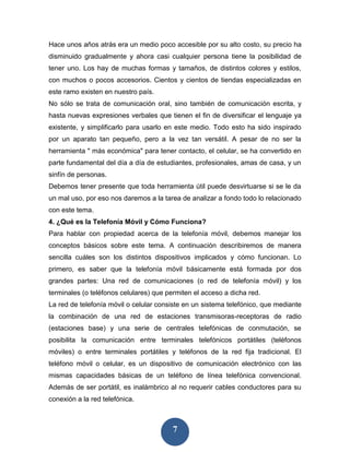 Hace unos años atrás era un medio poco accesible por su alto costo, su precio ha
disminuido gradualmente y ahora casi cualquier persona tiene la posibilidad de
tener uno. Los hay de muchas formas y tamaños, de distintos colores y estilos,
con muchos o pocos accesorios. Cientos y cientos de tiendas especializadas en
este ramo existen en nuestro país.
No sólo se trata de comunicación oral, sino también de comunicación escrita, y
hasta nuevas expresiones verbales que tienen el fin de diversificar el lenguaje ya
existente, y simplificarlo para usarlo en este medio. Todo esto ha sido inspirado
por un aparato tan pequeño, pero a la vez tan versátil. A pesar de no ser la
herramienta " más económica" para tener contacto, el celular, se ha convertido en
parte fundamental del día a día de estudiantes, profesionales, amas de casa, y un
sinfín de personas.
Debemos tener presente que toda herramienta útil puede desvirtuarse si se le da
un mal uso, por eso nos daremos a la tarea de analizar a fondo todo lo relacionado
con este tema.
4. ¿Qué es la Telefonía Móvil y Cómo Funciona?
Para hablar con propiedad acerca de la telefonía móvil, debemos manejar los
conceptos básicos sobre este tema. A continuación describiremos de manera
sencilla cuáles son los distintos dispositivos implicados y cómo funcionan. Lo
primero, es saber que la telefonía móvil básicamente está formada por dos
grandes partes: Una red de comunicaciones (o red de telefonía móvil) y los
terminales (o teléfonos celulares) que permiten el acceso a dicha red.
La red de telefonía móvil o celular consiste en un sistema telefónico, que mediante
la combinación de una red de estaciones transmisoras-receptoras de radio
(estaciones base) y una serie de centrales telefónicas de conmutación, se
posibilita la comunicación entre terminales telefónicos portátiles (teléfonos
móviles) o entre terminales portátiles y teléfonos de la red fija tradicional. El
teléfono móvil o celular, es un dispositivo de comunicación electrónico con las
mismas capacidades básicas de un teléfono de línea telefónica convencional.
Además de ser portátil, es inalámbrico al no requerir cables conductores para su
conexión a la red telefónica.



                                         7
 