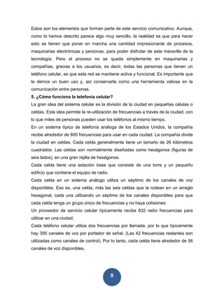 Estos son los elementos que forman parte de este servicio comunicativo. Aunque,
como lo hemos descrito parece algo muy sencillo, la realidad es que para hacer
esto se tienen que poner en marcha una cantidad impresionante de procesos,
maquinarias electrónicas y personas, para poder disfrutar de esta maravilla de la
tecnología. Pero el proceso no se queda simplemente en maquinarias y
compañías, gracias a los usuarios, es decir, todas las personas que tienen un
teléfono celular, es que esta red se mantiene activa y funcional. Es importante que
le demos un buen uso y, así conservarla como una herramienta valiosa en la
comunicación entre personas.
5. ¿Cómo funciona la telefonía celular?
La gran idea del sistema celular es la división de la ciudad en pequeñas células o
celdas. Esta idea permite la re-utilización de frecuencias a través de la ciudad, con
lo que miles de personas pueden usar los teléfonos al mismo tiempo.
En un sistema típico de telefonía análoga de los Estados Unidos, la compañía
recibe alrededor de 800 frecuencias para usar en cada ciudad. La compañía divide
la ciudad en celdas. Cada celda generalmente tiene un tamaño de 26 kilómetros
cuadrados. Las celdas son normalmente diseñadas como hexágonos (figuras de
seis lados), en una gran rejilla de hexágonos.
Cada celda tiene una estación base que consiste de una torre y un pequeño
edificio que contiene el equipo de radio.
Cada celda en un sistema análogo utiliza un séptimo de los canales de voz
disponibles. Eso es, una celda, más las seis celdas que la rodean en un arreglo
hexagonal, cada una utilizando un séptimo de los canales disponibles para que
cada celda tenga un grupo único de frecuencias y no haya colisiones:
Un proveedor de servicio celular típicamente recibe 832 radio frecuencias para
utilizar en una ciudad.
Cada teléfono celular utiliza dos frecuencias por llamada, por lo que típicamente
hay 395 canales de voz por portador de señal. (Las 42 frecuencias restantes son
utilizadas como canales de control). Por lo tanto, cada celda tiene alrededor de 56
canales de voz disponibles.




                                            8
 