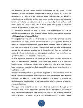 Los teléfonos celulares tienen adentro transmisores de bajo poder. Muchos
teléfonos celulares tienen dos intensidades de señal: 0.6 watts y 3.0 watts (en
comparación, la mayoría de los radios de banda civil transmiten a 4 watts.) La
estación central también transmite a bajo poder. Los transmisores de bajo poder
tienen dos ventajas: Las transmisiones de la base central y de los teléfonos en la
misma celda no salen de ésta. Por lo tanto, cada celda puede re-utilizar las
mismas 56 frecuencias a través de la ciudad.
El consumo de energía del teléfono celular, que generalmente funciona con
baterías, es relativamente bajo. Una baja energía significa baterías más pequeñas,
6. El impacto por el uso del Celular.
Si bien podemos considerar al celular como una herramienta, tenemos que tener
presente que hay pros y contras relacionados con su uso, y que esto depende de
nosotros. Todo instrumento valioso, puede perder su razón de ser si se le da un
mal uso. Para analizar lo positivo y negativo de este servicio, empezaremos
nombrando los aspectos positivos de la telefonía móvil (que en realidad son
muchos), y luego contrastarlos con los aspectos negativos, y así poder tener una
opinión equilibrada con respecto a este asunto.
Lo más importante de tener un celular es que éste ayuda a acortar distancias. Al
tener un teléfono móvil, podemos contactarnos rápidamente con la persona o
institución que necesitemos, sin importar lo lejos que este, y en casi cualquier
lugar en que nos encontremos. Esto es posible gracias a que este dispositivo es
totalmente portátil.
Otra característica positiva es que no sólo es posible la comunicación a través de
la voz, sino también mediante la escritura, usando los mensajes de texto. El enviar
mensajes de texto es mucho más económico que llamar y expande las
posibilidades de disponibilidad, ya que casi siempre llegan a pesar de la cobertura
u otras limitaciones.
Conseguir a una persona que posea un celular es mucho más fácil, ya que el
usuario de este servicio dispone las 24 horas del día de cobertura. El hecho de
tener un dispositivo personal, hace que la comunicación sea directa y disponible,
siempre y cuando el usuario tenga su dispositivo encendido y él mismo decida



                                        9
 
