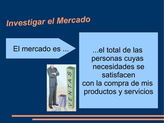 Investigar el Mercado


 El mercado es ...      ...el total de las
                       personas cuyas
                        necesidades se
                            satisfacen
                     con la compra de mis
                     productos y servicios
 