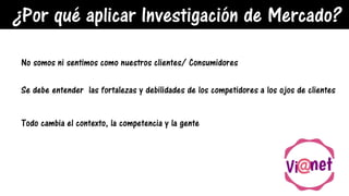 ¿Por qué aplicar Investigación de Mercado?
No somos ni sentimos como nuestros clientes/ Consumidores
Se debe entender las fortalezas y debilidades de los competidores a los ojos de clientes
Todo cambia el contexto, la competencia y la gente
 