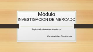 Módulo
INVESTIGACION DE MERCADO
Diplomado de comercio exterior
Msc. Ana Liliam Ruiz Llerena
 