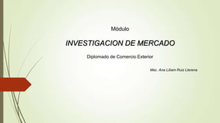 Módulo
INVESTIGACION DE MERCADO
Diplomado de Comercio Exterior
Msc. Ana Liliam Ruiz Llerena
 