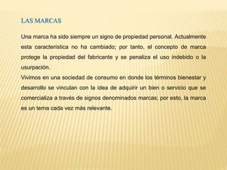 LAS MARCAS
Una marca ha sido siempre un signo de propiedad personal. Actualmente
esta característica no ha cambiado; por tanto, el concepto de marca
protege la propiedad del fabricante y se penaliza el uso indebido o la
usurpación.
Vivimos en una sociedad de consumo en donde los términos bienestar y
desarrollo se vinculan con la idea de adquirir un bien o servicio que se
comercializa a través de signos denominados marcas; por esto, la marca
es un tema cada vez más relevante.
 