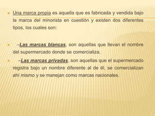  Una marca propia es aquella que es fabricada y vendida bajo
la marca del minorista en cuestión y existen dos diferentes
tipos, los cuales son:
 –Las marcas blancas, son aquellas que llevan el nombre
del supermercado donde se comercializa.
 –Las marcas privadas, son aquellas que el supermercado
registra bajo un nombre diferente al de él, se comercializan
ahí mismo y se manejan como marcas nacionales.
 
