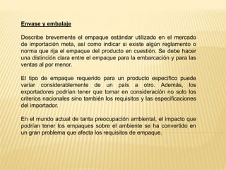 Envase y embalaje
Describe brevemente el empaque estándar utilizado en el mercado
de importación meta, así como indicar si existe algún reglamento o
norma que rija el empaque del producto en cuestión. Se debe hacer
una distinción clara entre el empaque para la embarcación y para las
ventas al por menor.
El tipo de empaque requerido para un producto específico puede
variar considerablemente de un país a otro. Además, los
exportadores podrían tener que tomar en consideración no solo los
criterios nacionales sino también los requisitos y las especificaciones
del importador.
En el mundo actual de tanta preocupación ambiental, el impacto que
podrían tener los empaques sobre el ambiente se ha convertido en
un gran problema que afecta los requisitos de empaque.
 