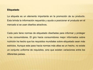 Etiquetado
La etiqueta es un elemento importante en la promoción de su producto.
Esta brinda la información requerida y ayuda a posicionar el producto en el
mercado si se usan diseños atractivos.
Cada país tiene normas de etiquetado diseñadas para informar y proteger
a los consumidores. El giro hacia consumidores mejor informados sobre
nutrición ha hecho que los requisitos mundiales sobre etiquetado sean más
estrictos. Aunque este paso hacia normas más altas es un hecho, no existe
un conjunto uniforme de requisitos, sino que existen variaciones entre los
diferentes países.
 
