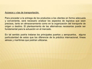 Accesos y vías de transportación.
Para proceder a la entrega de los productos a los clientes en forma adecuada
y conveniente, será necesario analizar los aspectos de logística que sean
precisos, tanto en almacenamiento como en la organización del transporte de
origen a destino. El planteamiento de las alternativas necesarias puede ser
fundamental para la actuación en el mercado.
En tal sentido podría tratarse los principales puertos y aeropuertos, alguna
particularidad de estos que los diferencie de la práctica internacional, líneas
aéreas y marítimas que podrían utilizarse.
 