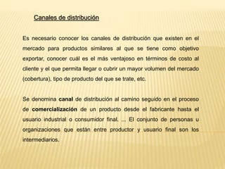 Canales de distribución
Es necesario conocer los canales de distribución que existen en el
mercado para productos similares al que se tiene como objetivo
exportar, conocer cuál es el más ventajoso en términos de costo al
cliente y el que permita llegar o cubrir un mayor volumen del mercado
(cobertura), tipo de producto del que se trate, etc.
Se denomina canal de distribución al camino seguido en el proceso
de comercialización de un producto desde el fabricante hasta el
usuario industrial o consumidor final. ... El conjunto de personas u
organizaciones que están entre productor y usuario final son los
intermediarios.
 