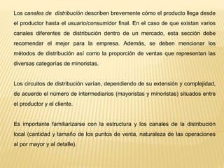 Los canales de distribución describen brevemente cómo el producto llega desde
el productor hasta el usuario/consumidor final. En el caso de que existan varios
canales diferentes de distribución dentro de un mercado, esta sección debe
recomendar el mejor para la empresa. Además, se deben mencionar los
métodos de distribución así como la proporción de ventas que representan las
diversas categorías de minoristas.
Los circuitos de distribución varían, dependiendo de su extensión y complejidad,
de acuerdo el número de intermediarios (mayoristas y minoristas) situados entre
el productor y el cliente.
Es importante familiarizarse con la estructura y los canales de la distribución
local (cantidad y tamaño de los puntos de venta, naturaleza de las operaciones
al por mayor y al detalle).
 