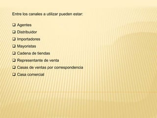 Entre los canales a utilizar pueden estar:
 Agentes
 Distribuidor
 Importadores
 Mayoristas
 Cadena de tiendas
 Representante de venta
 Casas de ventas por correspondencia
 Casa comercial
 