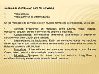 Canales de distribución para los servicios
Venta directa
Venta a través de intermediarios
En los mercados de servicios existen muchas formas de intermediarios. Estos son:
• Agentes: Frecuentes en mercados como turismo, viajes, hoteles,
transporte, seguros, crédito y servicios de empleo e industrias.
• Concesionarios: Intermediarios entrenados para realizar u ofrecer un
servicio y con autorización para venderlo
• Intermediarios institucionales: Están en mercados donde los servicios
tienen que ser o son tradicionalmente suministrados por intermediarios como la
Bolsa de Valores o la Publicidad.
• Mayoristas: Intermediarios en mercados mayoristas como Bancos
Comerciales o servicios de lavandería para la industria.
• Minorista: Ejemplos de éstos son los estudios fotográficos y
establecimientos que ofrecen servicios de lavado en seco.
 