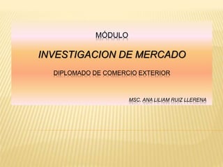 MÓDULO
INVESTIGACION DE MERCADO
DIPLOMADO DE COMERCIO EXTERIOR
MSC. ANA LILIAM RUIZ LLERENA
 