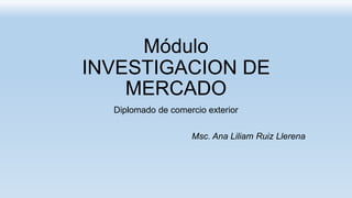 Módulo
INVESTIGACION DE
MERCADO
Diplomado de comercio exterior
Msc. Ana Liliam Ruiz Llerena
 