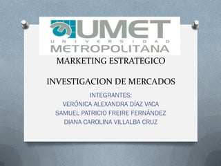 MARKETING ESTRATEGICO
INVESTIGACION DE MERCADOS
INTEGRANTES:
VERÓNICA ALEXANDRA DÍAZ VACA
SAMUEL PATRICIO FREIRE FERNÁNDEZ
DIANA CAROLINA VILLALBA CRUZ
 