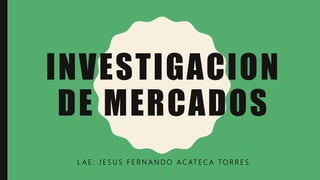 INVESTIGACION
DE MERCADOS
L A E : J E S U S F E R N A N D O A C AT E C A TO R R E S
 