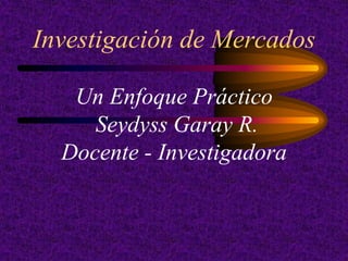 Investigación de Mercados

   Un Enfoque Práctico
     Seydyss Garay R.
  Docente - Investigadora
 