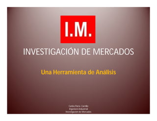 INVESTIGACIÓN DE MERCADOS

    Una Herramienta de Análisis




               Carlos Parra Carrillo
               Ingeniero Industrial
            Investigación de Mercados
 