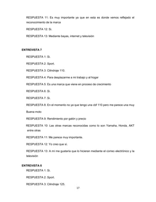 17
RESPUESTA 11: Es muy importante ya que en esta es donde vemos reflejado el
reconocimiento de la marca
RESPUESTA 12: Si.
RESPUESTA 13: Mediante bayas, internet y televisión
ENTREVISTA 7
RESPUESTA 1: Si.
RESPUESTA 2: Sport.
RESPUESTA 3: Cilindraje 110.
RESPUESTA 4: Para desplazarme a mi trabajo y al hogar
RESPUESTA 5: Es una marca que viene en proceso de crecimiento
RESPUESTA 6: Si.
RESPUESTA 7: Si.
RESPUESTA 8: En el momento no ya que tengo una cbf 110 pero me parece una muy
Buena moto
RESPUESTA 9: Rendimiento por galón y precio
RESPUESTA 10: Las otras marcas reconocidas como lo son Yamaha, Honda, AKT
entre otras
RESPUESTA 11: Me parece muy importante.
RESPUESTA 12: Yo creo que sí.
RESPUESTA 13: A mí me gustaría que lo hicieran mediante el correo electrónico y la
televisión
ENTREVISTA 8
RESPUESTA 1: Si.
RESPUESTA 2: Sport.
RESPUESTA 3: Cilindraje 125.
 