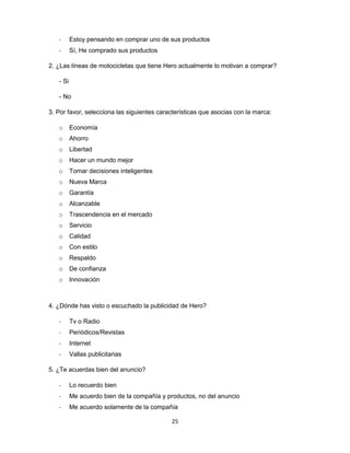 25
- Estoy pensando en comprar uno de sus productos
- Sí, He comprado sus productos
2. ¿Las líneas de motocicletas que tiene Hero actualmente lo motivan a comprar?
- Si
- No
3. Por favor, selecciona las siguientes características que asocias con la marca:
o Economía
o Ahorro
o Libertad
o Hacer un mundo mejor
o Tomar decisiones inteligentes
o Nueva Marca
o Garantía
o Alcanzable
o Trascendencia en el mercado
o Servicio
o Calidad
o Con estilo
o Respaldo
o De confianza
o Innovación
4. ¿Dónde has visto o escuchado la publicidad de Hero?
- Tv o Radio
- Periódicos/Revistas
- Internet
- Vallas publicitarias
5. ¿Te acuerdas bien del anuncio?
- Lo recuerdo bien
- Me acuerdo bien de la compañía y productos, no del anuncio
- Me acuerdo solamente de la compañía
 
