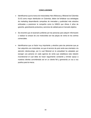 44
CONCLUSIONES
 Identificamos que la marca de motocicletas Hero Motocorp y Motored de Colombia
S.A.S como mayor distribuidor en Colombia, deben de fortalecer sus estrategias
de marketing desarrollando campañas de mercadeo y publicidad más atractiva
enfocadas a posicionar la compañía como la UNICA que ofrece 4 años de
garantía, garantizando productos y servicios de calidad para el mercado objetivo.
 Se encontró que el escenario preferido por las personas para adquirir información
o realizar la compra de una motocicleta son las playas de venta en los centros
comerciales.
 Identificamos que un factor muy importante y atractivo para las personas que ya
han adquirido una motocicleta, es que el servicio de post venta sea orientado a la
atención cliente-amigo, por lo cual Motored en la actualidad ha adoptado por
escoger una persona en cada agencia de venta que establezca esta relación
incondicional el cual debe de hacer seguimiento constante y brindar apoyo a
nuestros clientes convirtiéndolo así en un cliente fiel y generando un voz a voz
positivo para la marca.
 